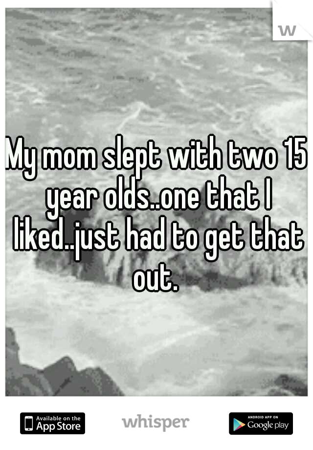 My mom slept with two 15 year olds..one that I liked..just had to get that out. 