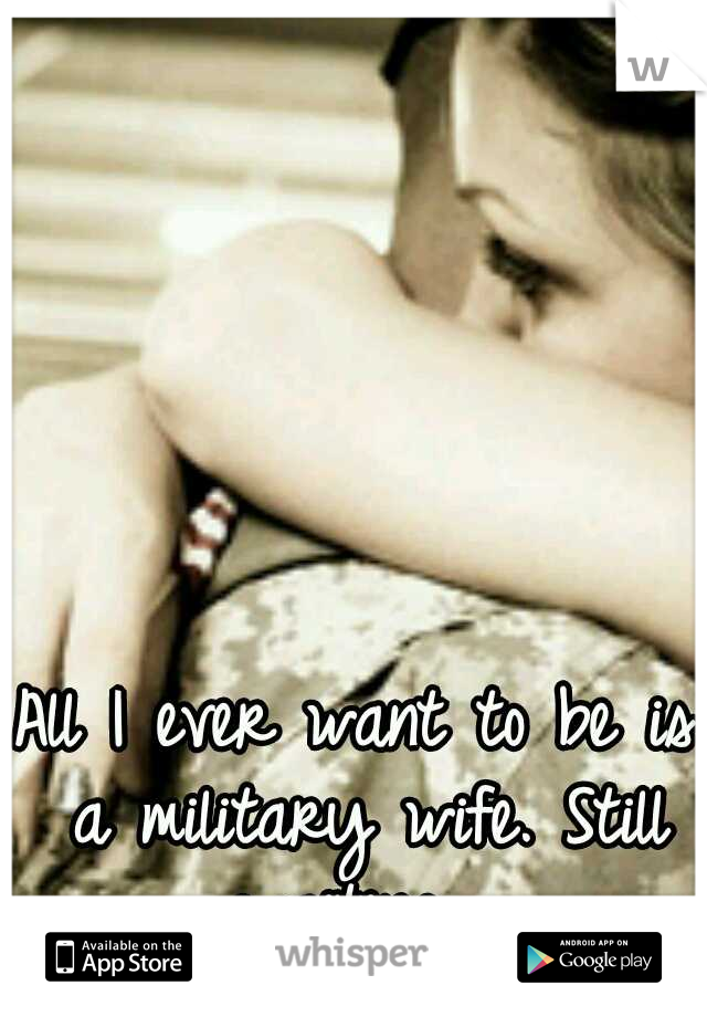 All I ever want to be is a military wife. Still waiting....
