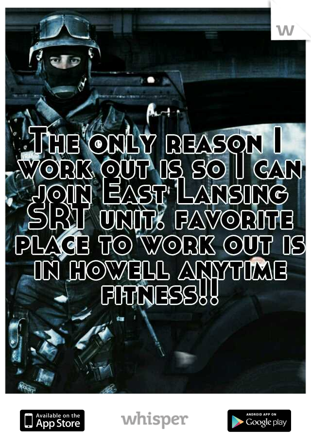 The only reason I work out is so I can join East Lansing SRT unit. favorite place to work out is in howell anytime fitness!!!