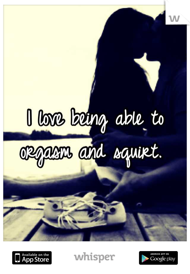 I love being able to orgasm and squirt. 