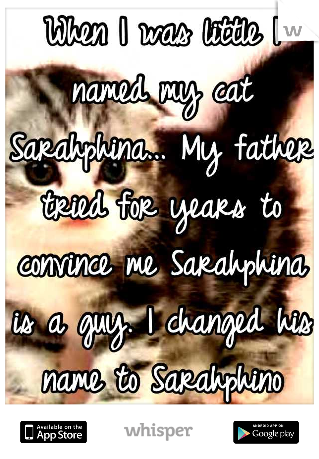 When I was little I named my cat Sarahphina... My father tried for years to convince me Sarahphina is a guy. I changed his name to Sarahphino
later on.