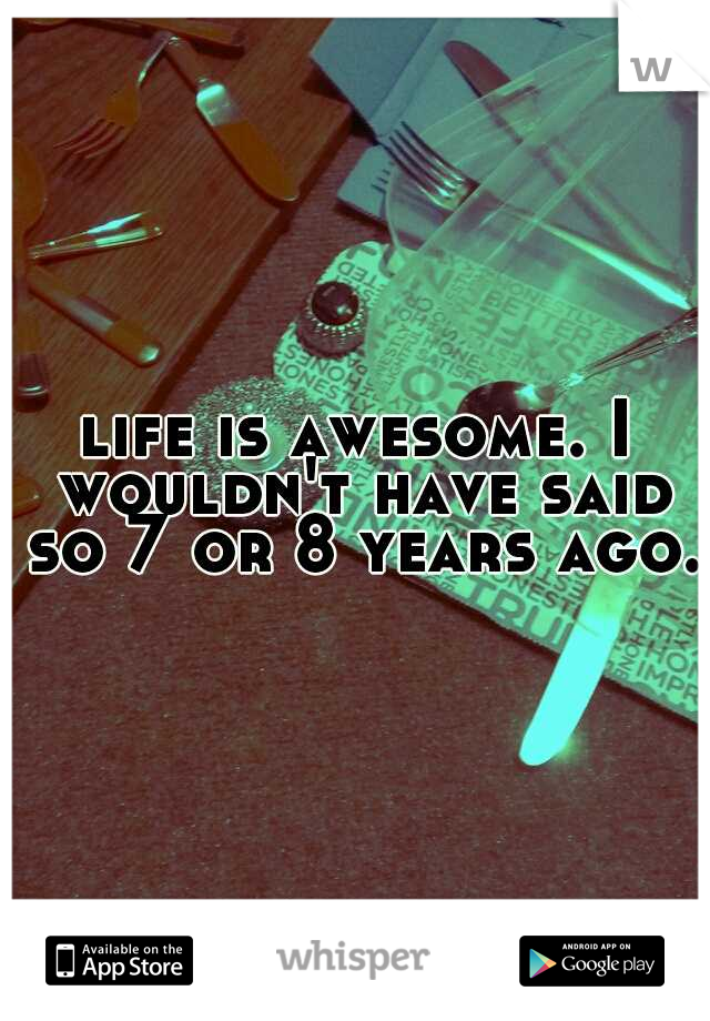 life is awesome. I wouldn't have said so 7 or 8 years ago.