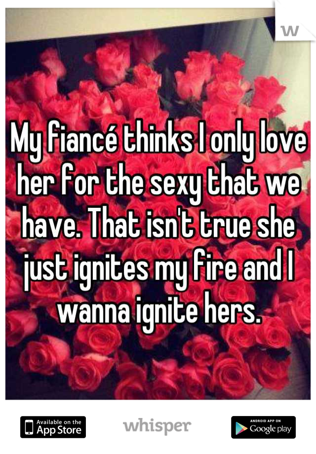 My fiancé thinks I only love her for the sexy that we have. That isn't true she just ignites my fire and I wanna ignite hers.