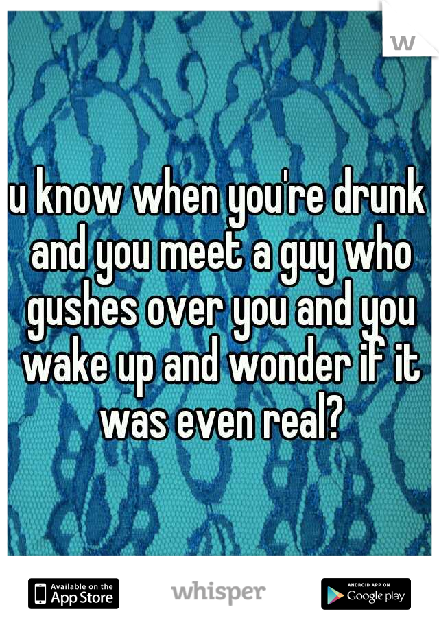 u know when you're drunk and you meet a guy who gushes over you and you wake up and wonder if it was even real?