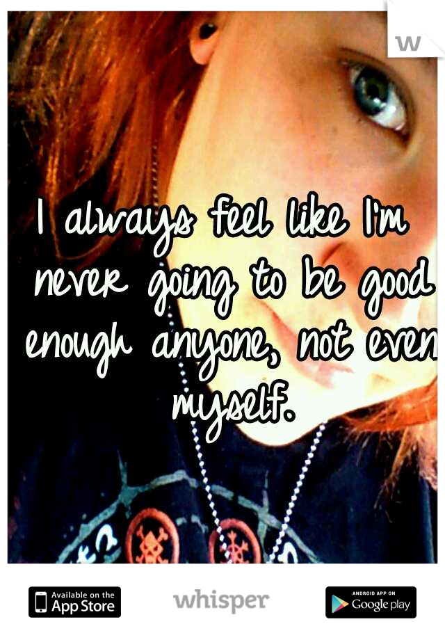 I always feel like I'm never going to be good enough anyone, not even myself.