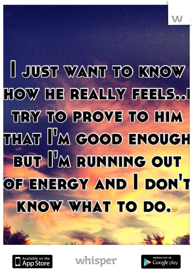 I just want to know how he really feels..i try to prove to him that I'm good enough but I'm running out of energy and I don't know what to do.😔