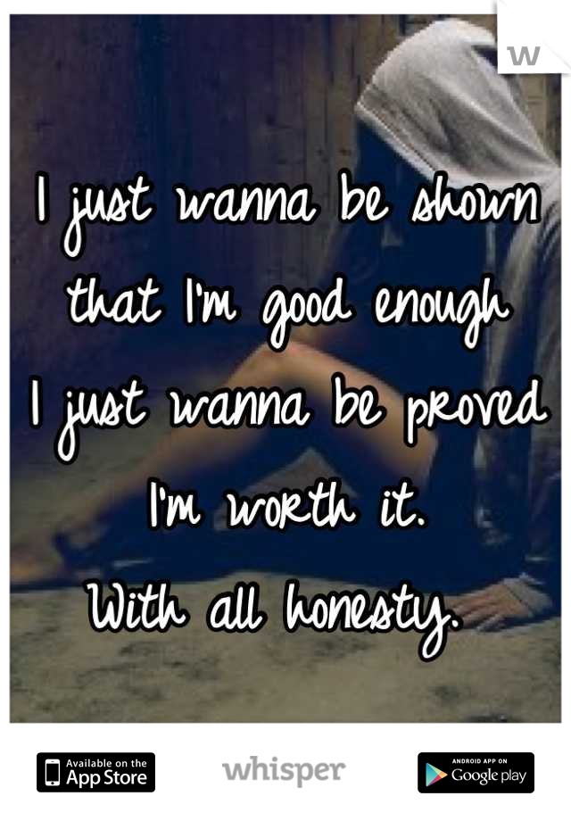 I just wanna be shown that I'm good enough
I just wanna be proved I'm worth it. 
With all honesty. 