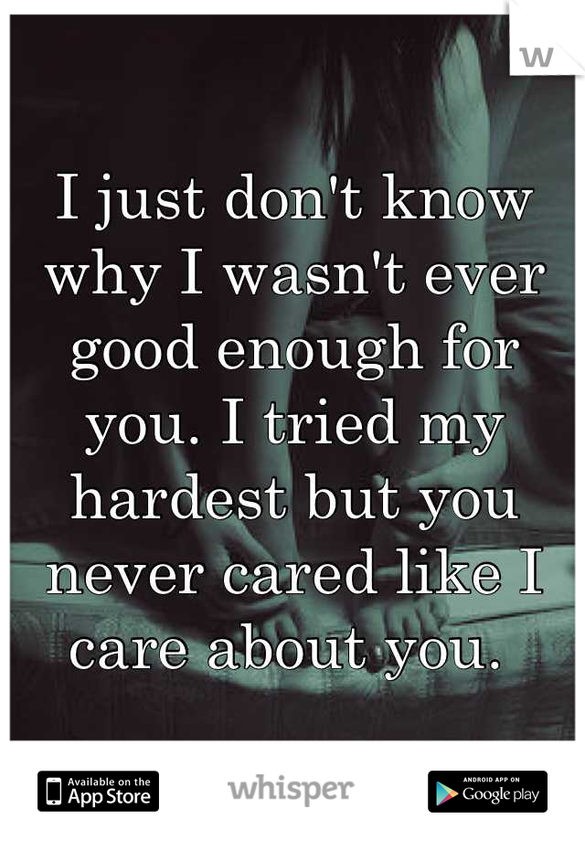 I just don't know why I wasn't ever good enough for you. I tried my hardest but you never cared like I care about you. 