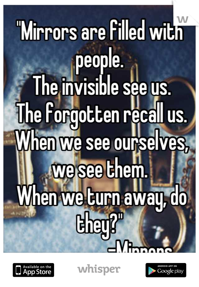 "Mirrors are filled with people.
 The invisible see us.
 The forgotten recall us.
 When we see ourselves, we see them.
 When we turn away, do they?"
                      -Mirrors 