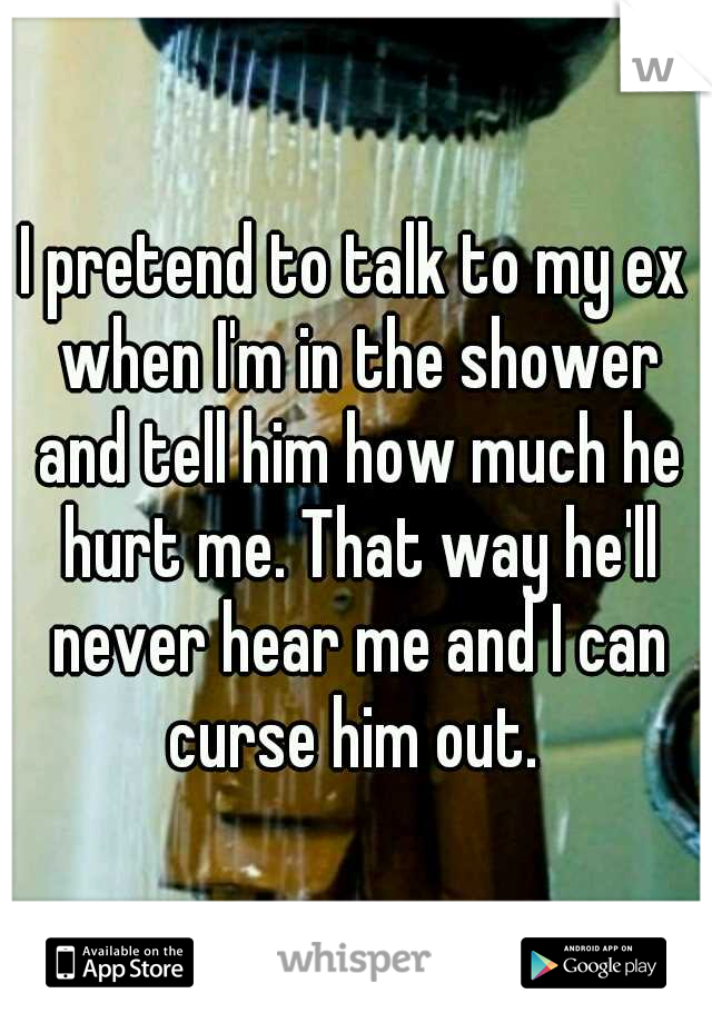 I pretend to talk to my ex when I'm in the shower and tell him how much he hurt me. That way he'll never hear me and I can curse him out. 