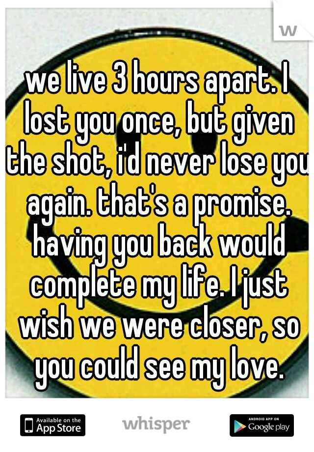 we live 3 hours apart. I lost you once, but given the shot, i'd never lose you again. that's a promise. having you back would complete my life. I just wish we were closer, so you could see my love.