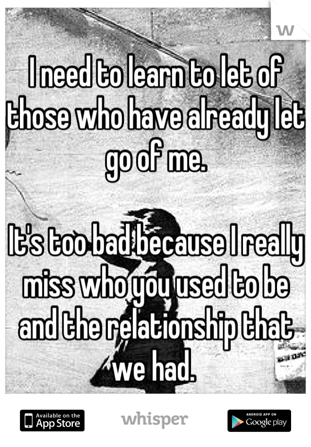 I need to learn to let of those who have already let go of me. 

It's too bad because I really miss who you used to be and the relationship that we had. 