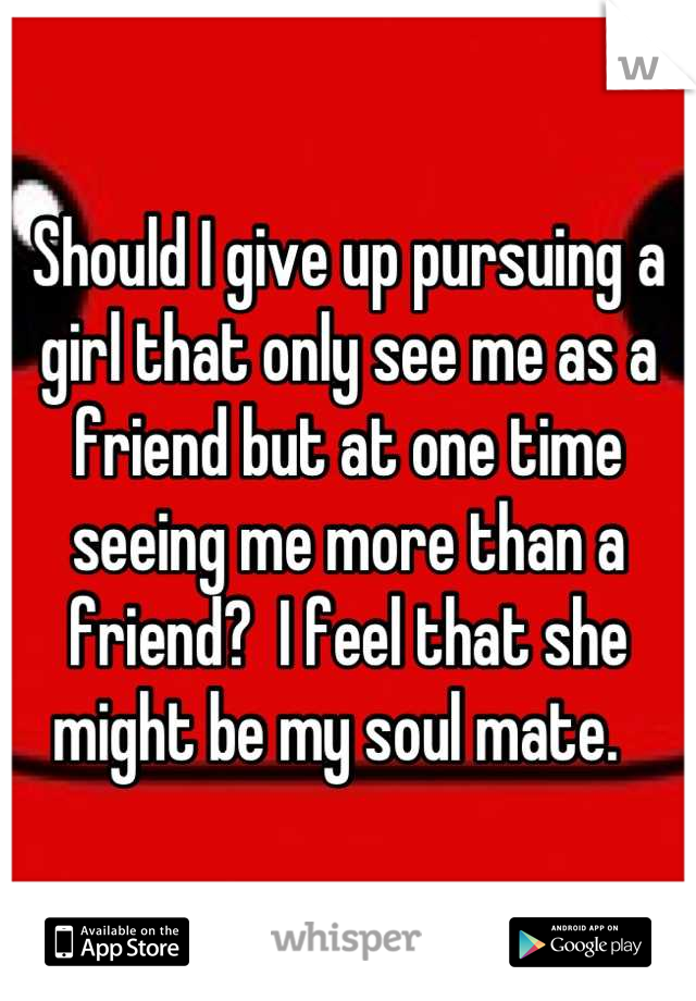 Should I give up pursuing a girl that only see me as a friend but at one time seeing me more than a friend?  I feel that she might be my soul mate.  