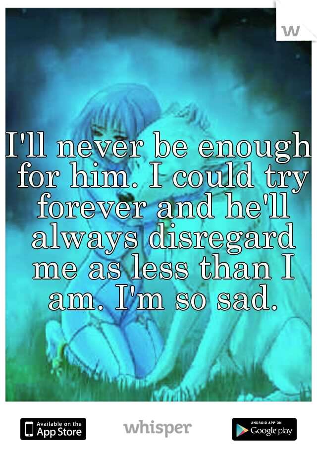 I'll never be enough for him. I could try forever and he'll always disregard me as less than I am. I'm so sad.