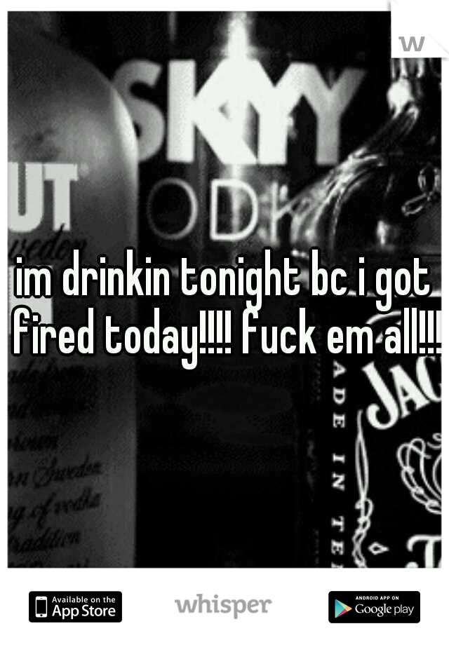im drinkin tonight bc i got fired today!!!! fuck em all!!!!