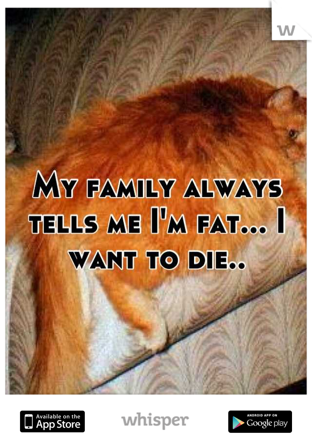 My family always tells me I'm fat... I want to die..