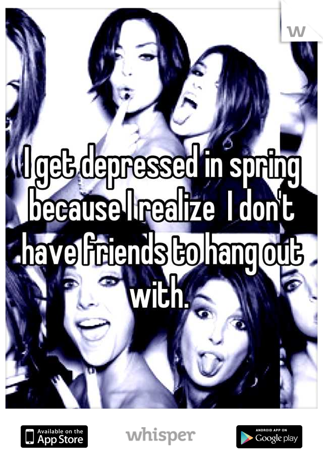 I get depressed in spring because I realize  I don't have friends to hang out with. 