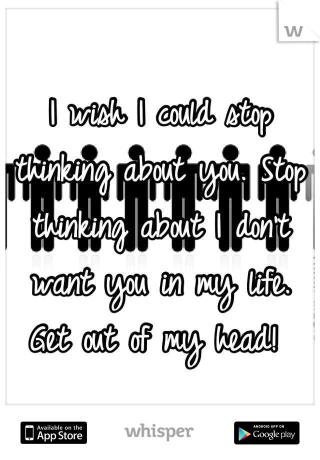 I wish I could stop thinking about you. Stop thinking about I don't want you in my life. Get out of my head! 
