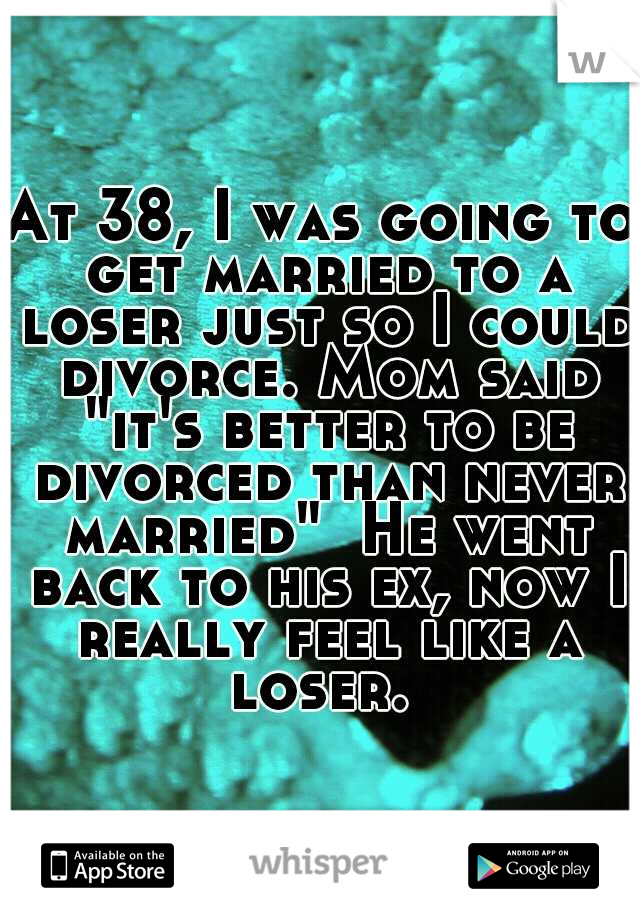 At 38, I was going to get married to a loser just so I could divorce. Mom said "it's better to be divorced than never married"  He went back to his ex, now I really feel like a loser. 