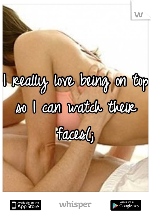 I really love being on top so I can watch their faces(;