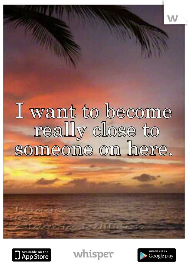 I want to become really close to someone on here. 