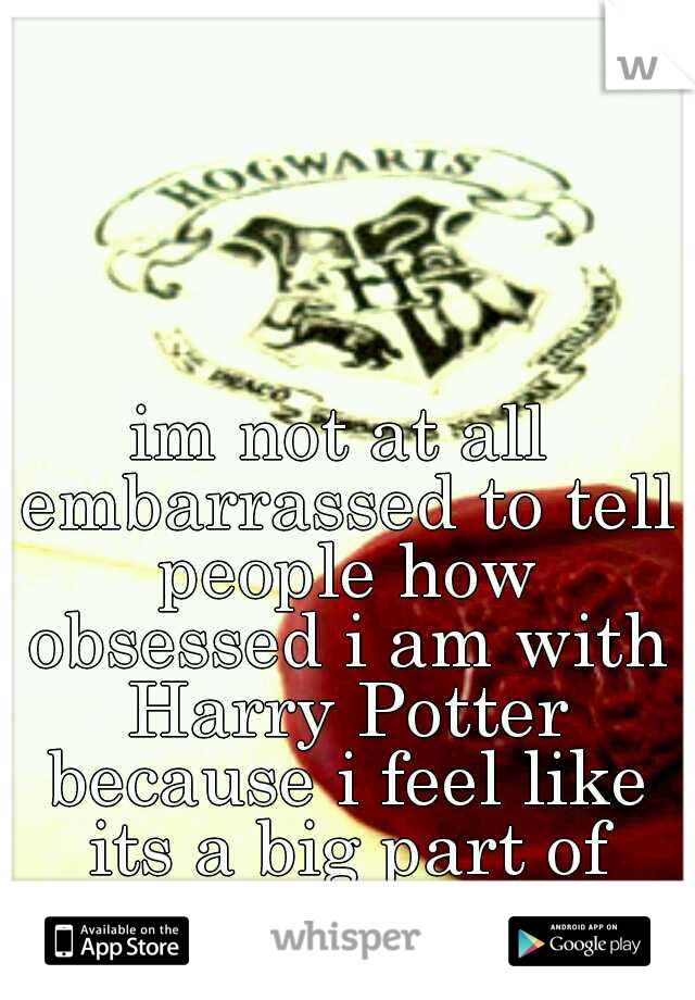 im not at all embarrassed to tell people how obsessed i am with Harry Potter because i feel like its a big part of who i am :)