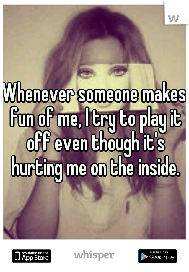 Whenever someone makes fun of me, I try to play it off even though it's hurting me on the inside.