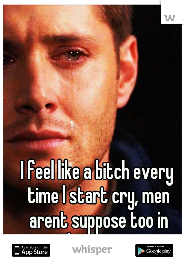 I feel like a bitch every time I start cry, men arent suppose too in todays society.