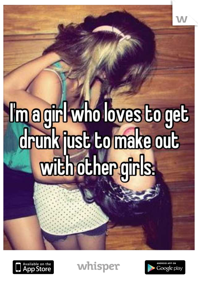 I'm a girl who loves to get drunk just to make out with other girls. 