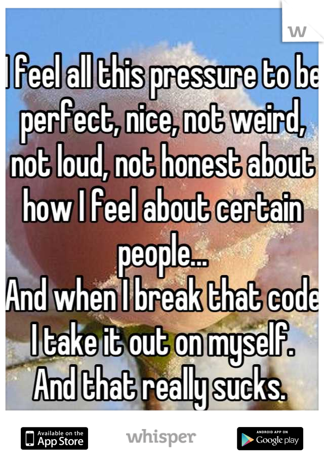 I feel all this pressure to be perfect, nice, not weird, not loud, not honest about how I feel about certain people...
And when I break that code I take it out on myself. 
And that really sucks. 