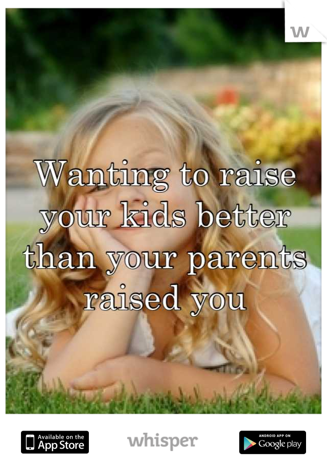 Wanting to raise your kids better than your parents raised you