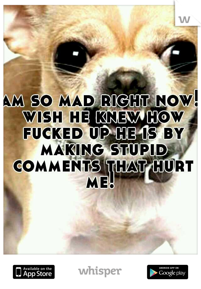 am so mad right now! wish he knew how fucked up he is by making stupid comments that hurt me! 