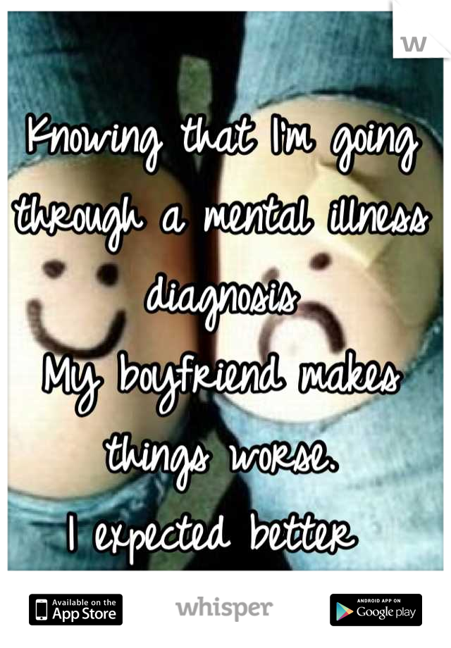 Knowing that I'm going through a mental illness diagnosis 
My boyfriend makes things worse. 
I expected better 