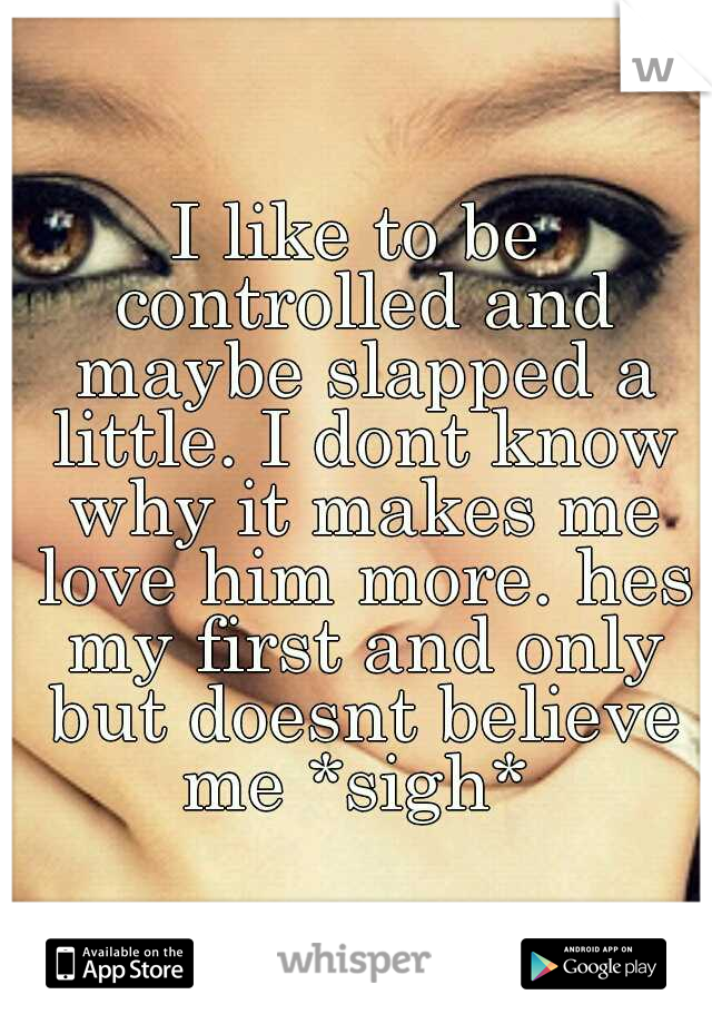 I like to be controlled and maybe slapped a little. I dont know why it makes me love him more. hes my first and only but doesnt believe me *sigh* 