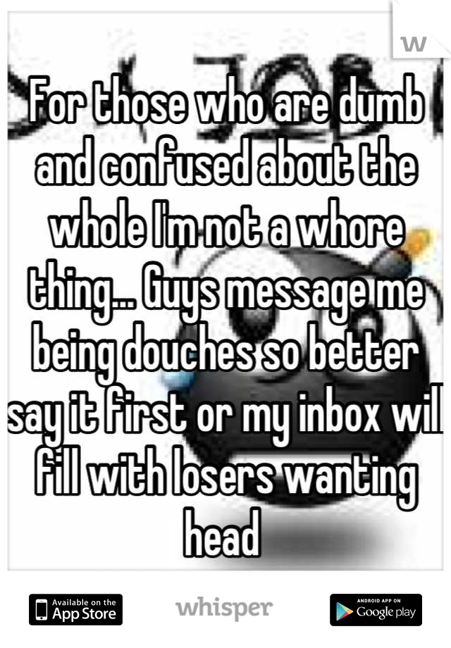 For those who are dumb and confused about the whole I'm not a whore thing... Guys message me being douches so better say it first or my inbox will fill with losers wanting head 