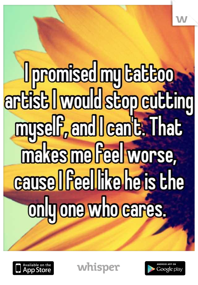 I promised my tattoo artist I would stop cutting myself, and I can't. That makes me feel worse, cause I feel like he is the only one who cares. 