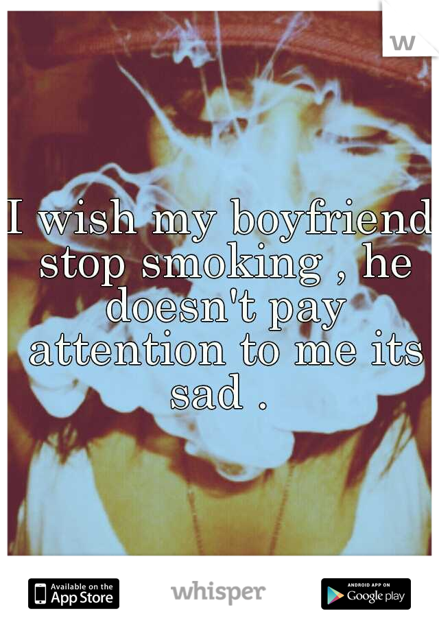 I wish my boyfriend stop smoking , he doesn't pay attention to me its sad . 