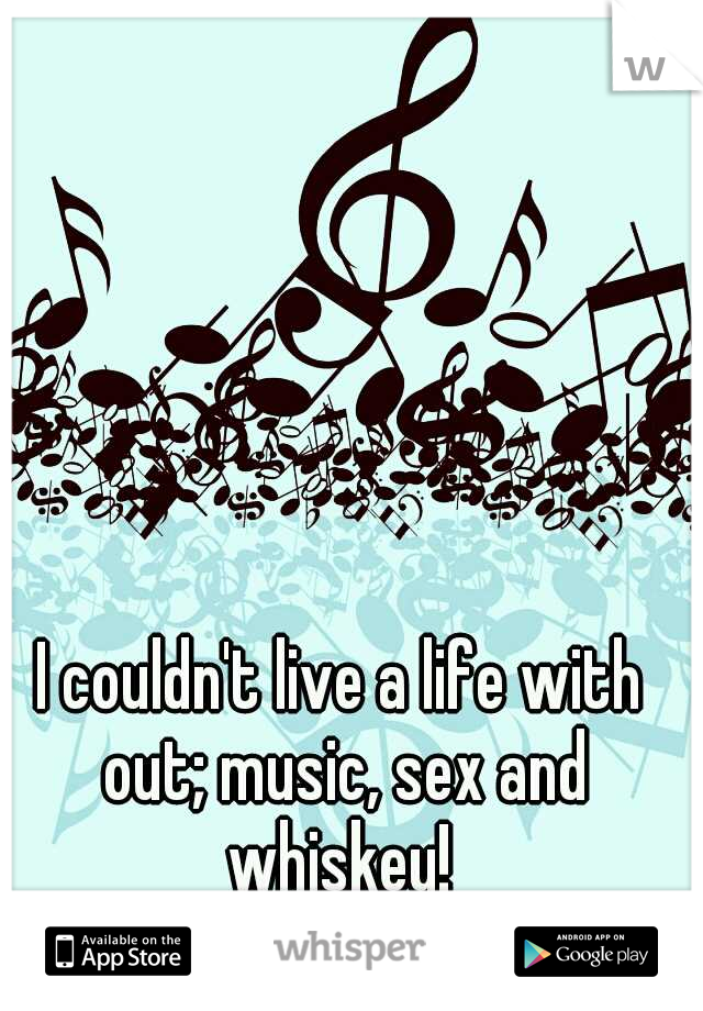 I couldn't live a life with out; music, sex and whiskey! 