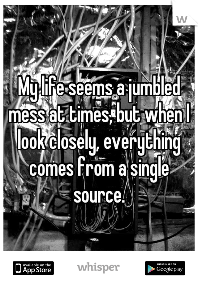 My life seems a jumbled mess at times, but when I look closely, everything comes from a single source.