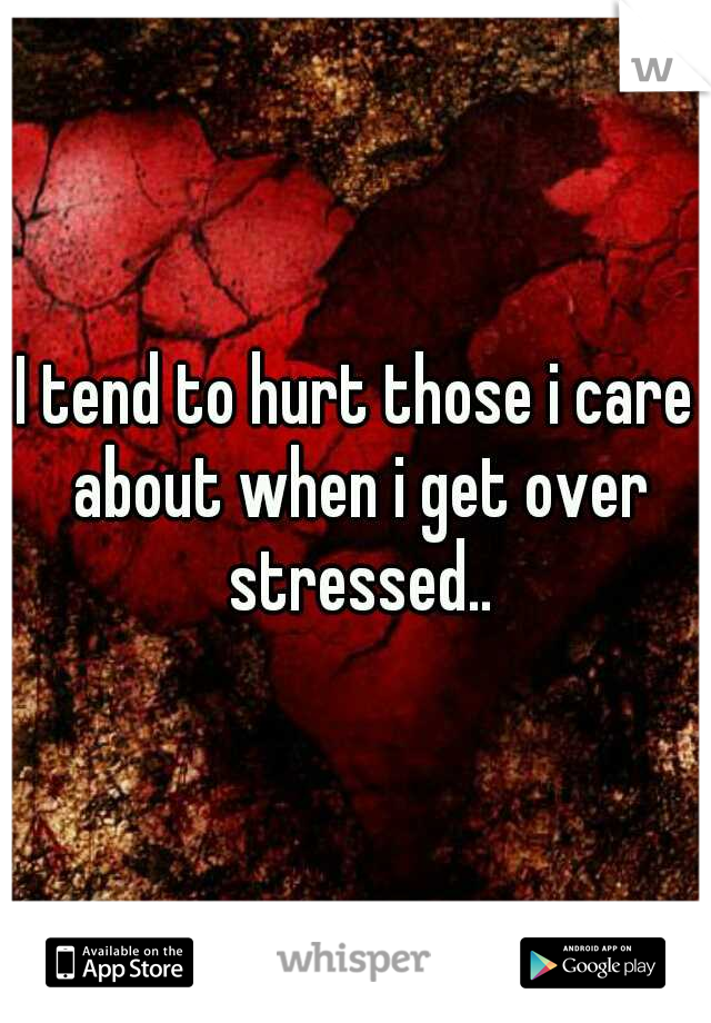 I tend to hurt those i care about when i get over stressed..