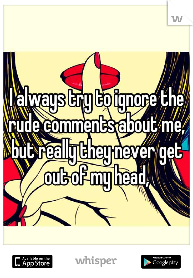 I always try to ignore the rude comments about me, but really they never get out of my head,

