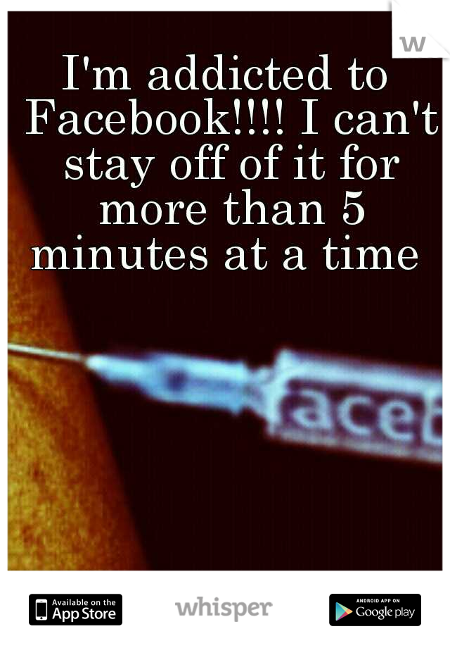 I'm addicted to Facebook!!!! I can't stay off of it for more than 5 minutes at a time 