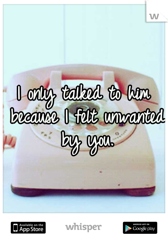 I only talked to him because I felt unwanted by you.