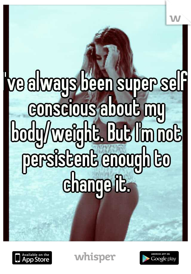 I've always been super self conscious about my body/weight. But I'm not persistent enough to change it.