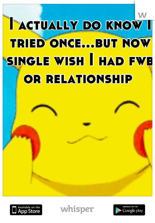 I actually do know I tried once...but now single wish I had fwb or relationship 