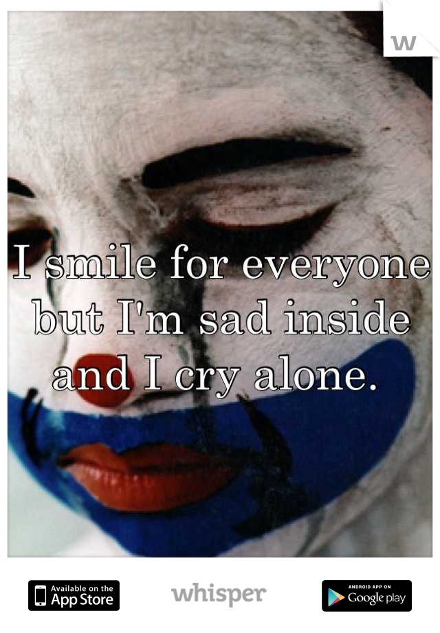 I smile for everyone but I'm sad inside and I cry alone. 