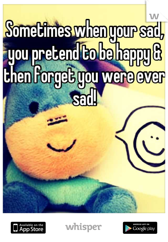 Sometimes when your sad, you pretend to be happy & then forget you were ever sad!