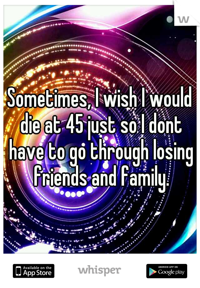 Sometimes, I wish I would die at 45 just so I dont have to go through losing friends and family.