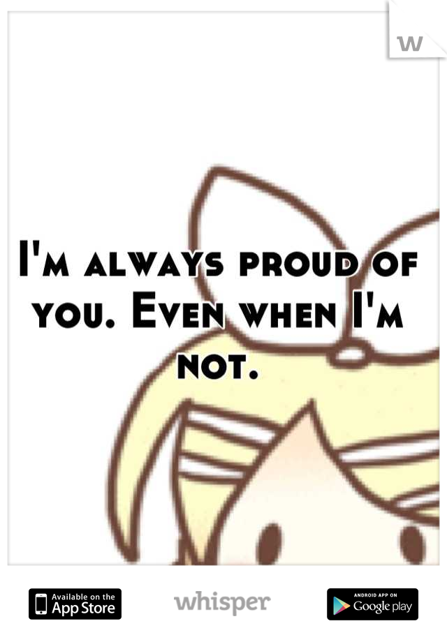 I'm always proud of you. Even when I'm not.