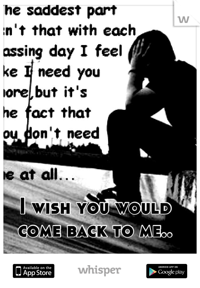 I wish you would come back to me..
